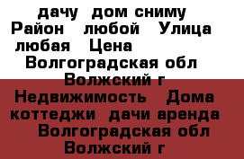 дачу, дом сниму › Район ­ любой › Улица ­ любая › Цена ­ 2500-3000 - Волгоградская обл., Волжский г. Недвижимость » Дома, коттеджи, дачи аренда   . Волгоградская обл.,Волжский г.